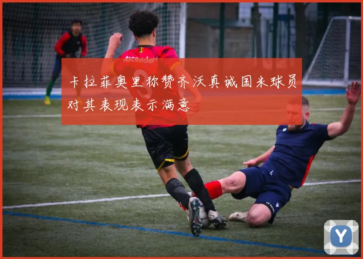 卡拉菲奥里称赞齐沃真诚国米球员对其表现表示满意