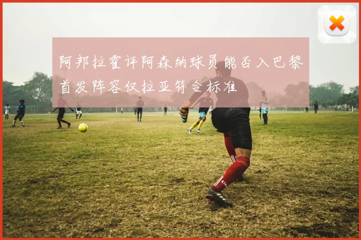 阿邦拉霍评阿森纳球员能否入巴黎首发阵容仅拉亚符合标准