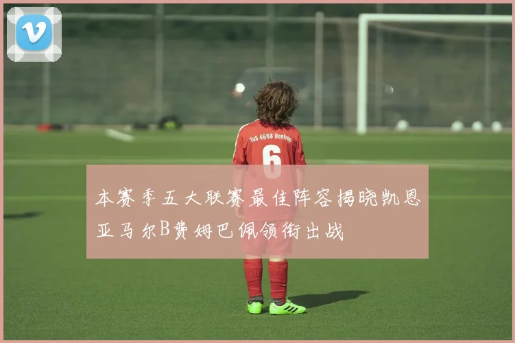 本赛季五大联赛最佳阵容揭晓凯恩亚马尔B费姆巴佩领衔出战