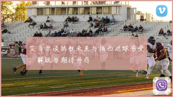 艾马尔谈执教未来与梅西进球感受：解脱与期待并存