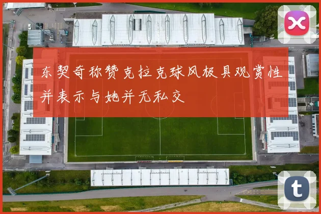 东契奇称赞克拉克球风极具观赏性并表示与她并无私交