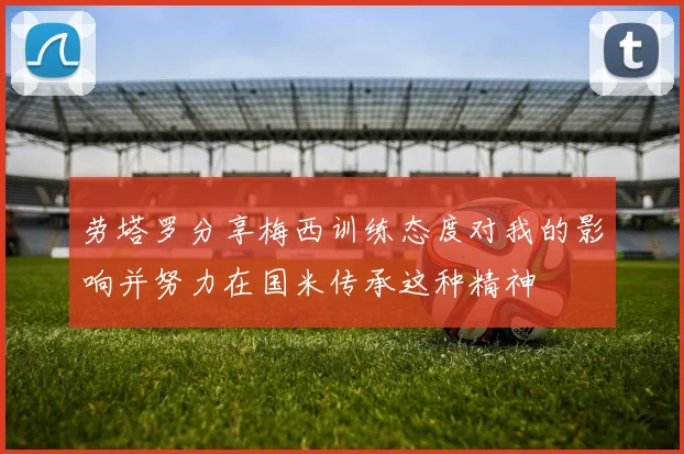 劳塔罗分享梅西训练态度对我的影响并努力在国米传承这种精神