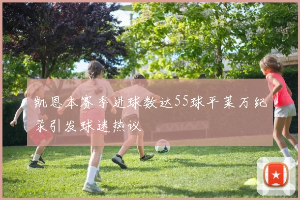 凯恩本赛季进球数达55球平莱万纪录引发球迷热议