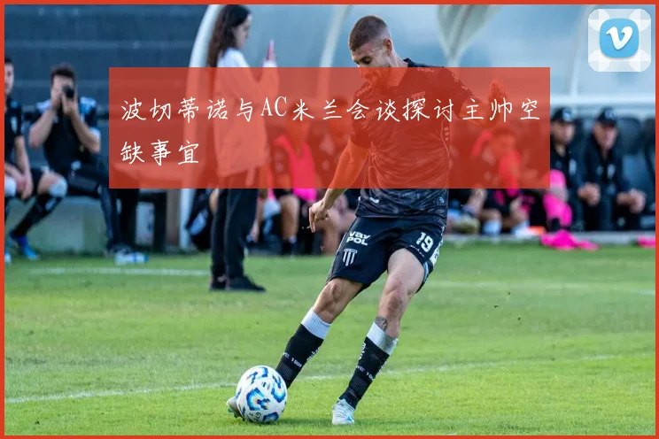 波切蒂诺与AC米兰会谈探讨主帅空缺事宜