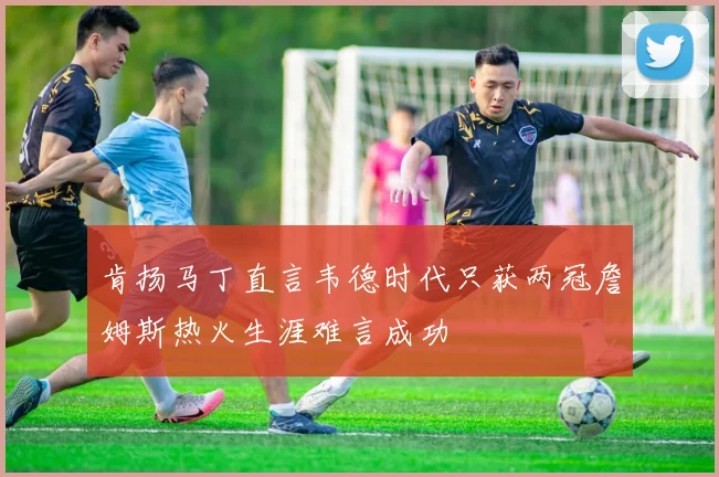 肯扬马丁直言韦德时代只获两冠詹姆斯热火生涯难言成功