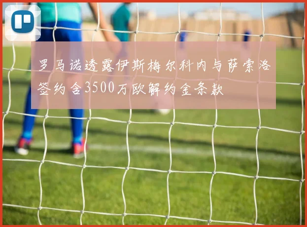 罗马诺透露伊斯梅尔科内与萨索洛签约含3500万欧解约金条款