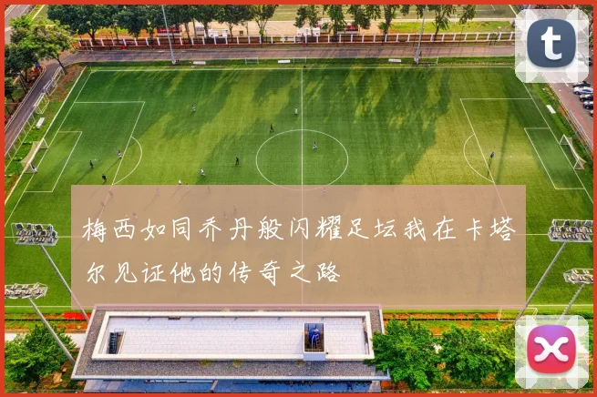 梅西如同乔丹般闪耀足坛我在卡塔尔见证他的传奇之路
