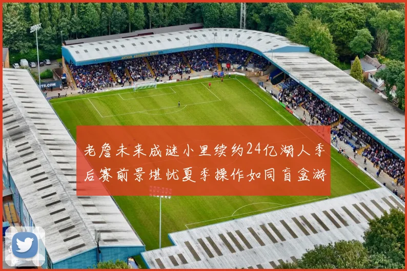 老詹未来成谜小里续约24亿湖人季后赛前景堪忧夏季操作如同盲盒游戏