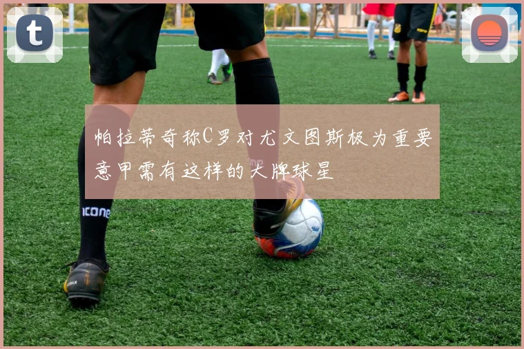帕拉蒂奇称C罗对尤文图斯极为重要意甲需有这样的大牌球星